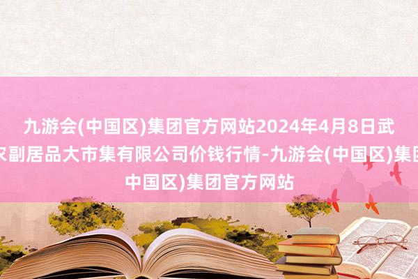 九游会(中国区)集团官方网站2024年4月8日武汉白沙洲农副居品大市集有限公司价钱行情-九游会(中国区)集团官方网站