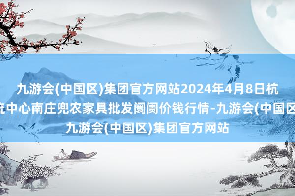 九游会(中国区)集团官方网站2024年4月8日杭州农副家具物流中心南庄兜农家具批发阛阓价钱行情-九游会(中国区)集团官方网站