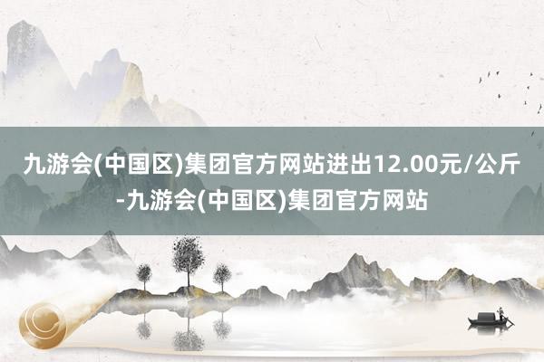 九游会(中国区)集团官方网站进出12.00元/公斤-九游会(中国区)集团官方网站