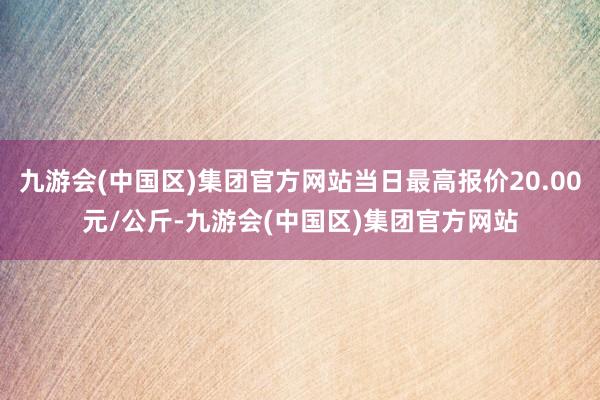 九游会(中国区)集团官方网站当日最高报价20.00元/公斤-九游会(中国区)集团官方网站