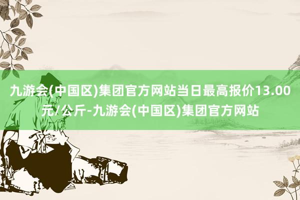 九游会(中国区)集团官方网站当日最高报价13.00元/公斤-九游会(中国区)集团官方网站