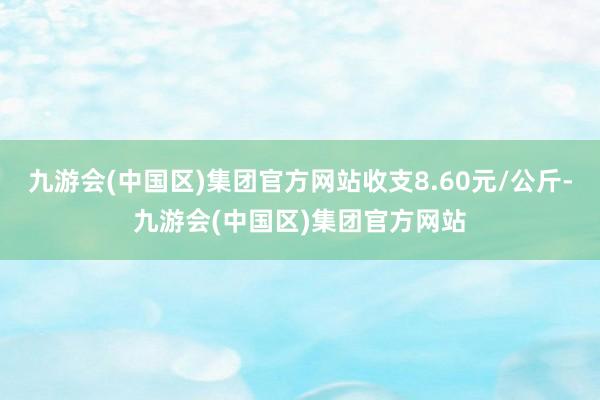 九游会(中国区)集团官方网站收支8.60元/公斤-九游会(中国区)集团官方网站