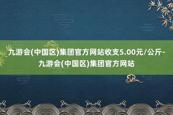 九游会(中国区)集团官方网站收支5.00元/公斤-九游会(中国区)集团官方网站