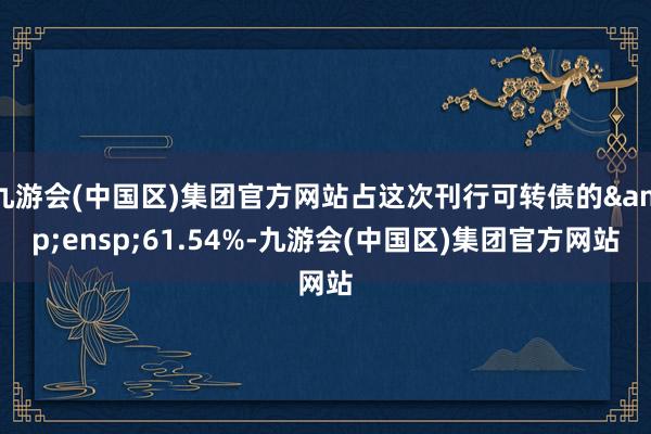 九游会(中国区)集团官方网站占这次刊行可转债的&ensp;61.54%-九游会(中国区)集团官方网站