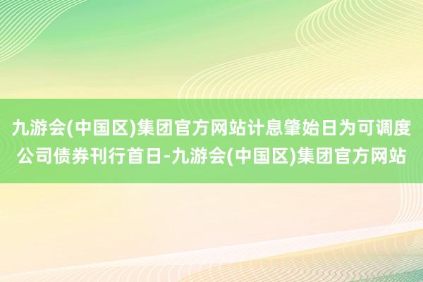 九游会(中国区)集团官方网站计息肇始日为可调度公司债券刊行首日-九游会(中国区)集团官方网站