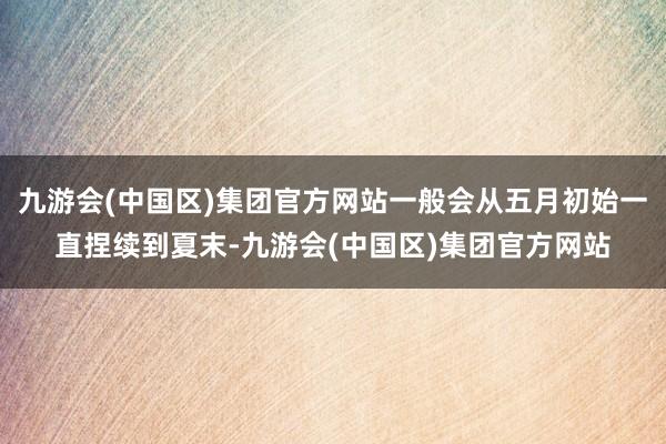 九游会(中国区)集团官方网站一般会从五月初始一直捏续到夏末-九游会(中国区)集团官方网站