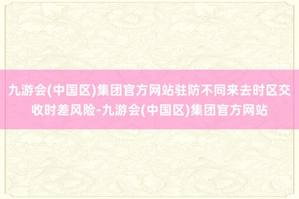 九游会(中国区)集团官方网站驻防不同来去时区交收时差风险-九游会(中国区)集团官方网站