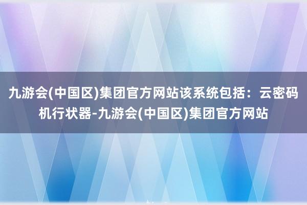 九游会(中国区)集团官方网站该系统包括：云密码机行状器-九游会(中国区)集团官方网站