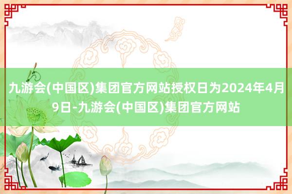 九游会(中国区)集团官方网站授权日为2024年4月9日-九游会(中国区)集团官方网站