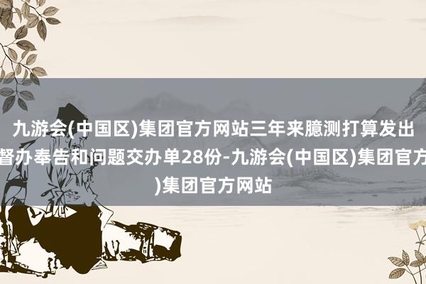 九游会(中国区)集团官方网站三年来臆测打算发出问题督办奉告和问题交办单28份-九游会(中国区)集团官方网站