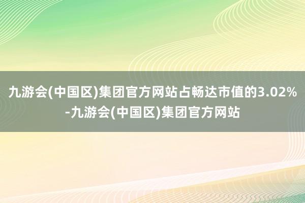 九游会(中国区)集团官方网站占畅达市值的3.02%-九游会(中国区)集团官方网站