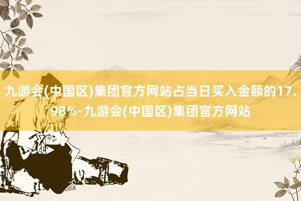 九游会(中国区)集团官方网站占当日买入金额的17.98%-九游会(中国区)集团官方网站