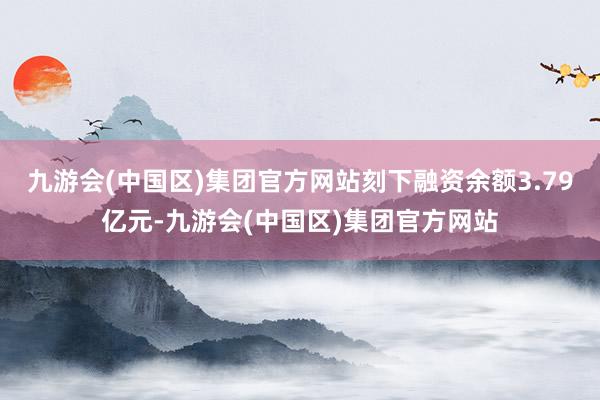 九游会(中国区)集团官方网站刻下融资余额3.79亿元-九游会(中国区)集团官方网站