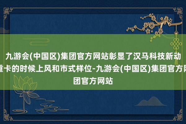 九游会(中国区)集团官方网站彰显了汉马科技新动力重卡的时候上风和市式样位-九游会(中国区)集团官方网站