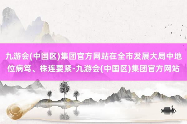 九游会(中国区)集团官方网站在全市发展大局中地位病笃、株连要紧-九游会(中国区)集团官方网站