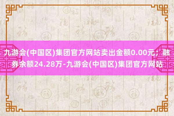 九游会(中国区)集团官方网站卖出金额0.00元；融券余额24.28万-九游会(中国区)集团官方网站