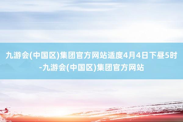 九游会(中国区)集团官方网站适度4月4日下昼5时-九游会(中国区)集团官方网站