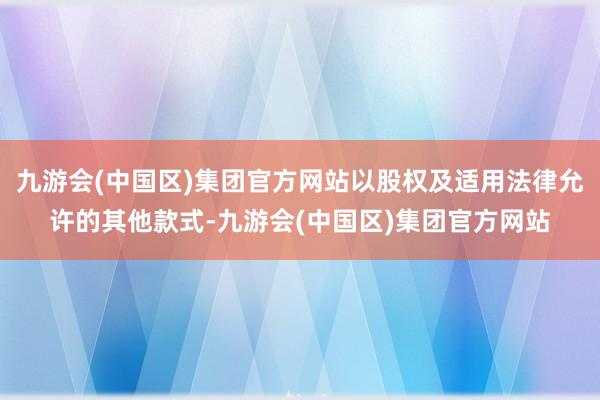 九游会(中国区)集团官方网站以股权及适用法律允许的其他款式-九游会(中国区)集团官方网站