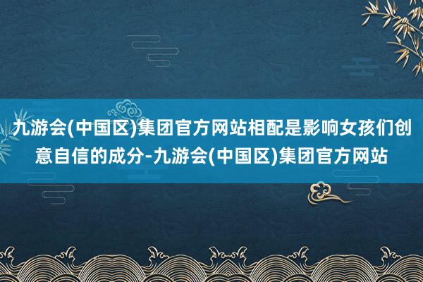 九游会(中国区)集团官方网站相配是影响女孩们创意自信的成分-九游会(中国区)集团官方网站