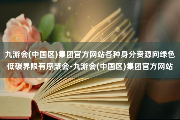 九游会(中国区)集团官方网站各种身分资源向绿色低碳界限有序聚会-九游会(中国区)集团官方网站