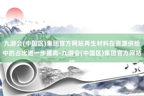 九游会(中国区)集团官方网站再生材料在资源供给中的占比进一步提高-九游会(中国区)集团官方网站