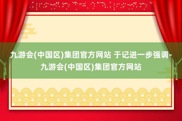 九游会(中国区)集团官方网站 　　于记进一步强调-九游会(中国区)集团官方网站