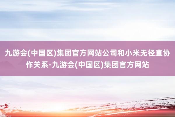 九游会(中国区)集团官方网站公司和小米无径直协作关系-九游会(中国区)集团官方网站