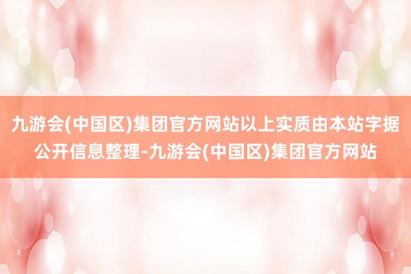 九游会(中国区)集团官方网站以上实质由本站字据公开信息整理-九游会(中国区)集团官方网站