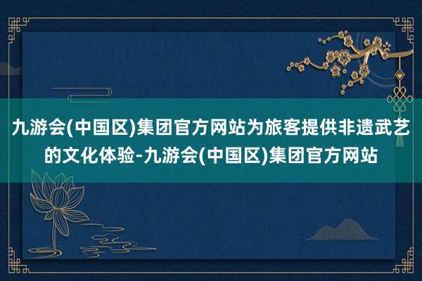 九游会(中国区)集团官方网站为旅客提供非遗武艺的文化体验-九游会(中国区)集团官方网站