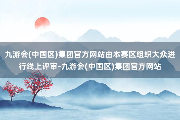 九游会(中国区)集团官方网站由本赛区组织大众进行线上评审-九游会(中国区)集团官方网站