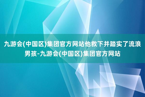 九游会(中国区)集团官方网站他救下并踏实了流浪男孩-九游会(中国区)集团官方网站