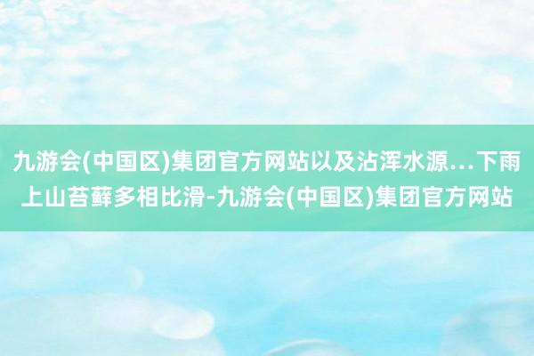 九游会(中国区)集团官方网站以及沾浑水源…下雨上山苔藓多相比滑-九游会(中国区)集团官方网站