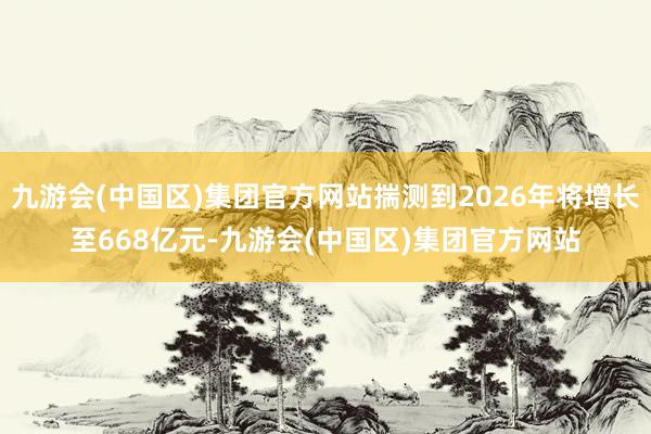 九游会(中国区)集团官方网站揣测到2026年将增长至668亿元-九游会(中国区)集团官方网站