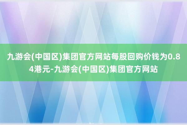 九游会(中国区)集团官方网站每股回购价钱为0.84港元-九游会(中国区)集团官方网站