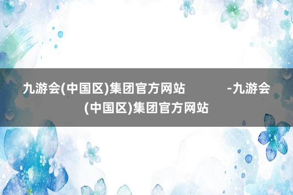 九游会(中国区)集团官方网站            -九游会(中国区)集团官方网站