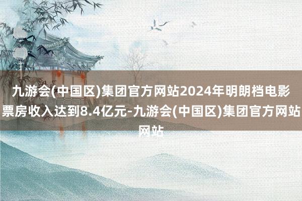 九游会(中国区)集团官方网站2024年明朗档电影票房收入达到8.4亿元-九游会(中国区)集团官方网站