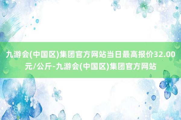 九游会(中国区)集团官方网站当日最高报价32.00元/公斤-九游会(中国区)集团官方网站