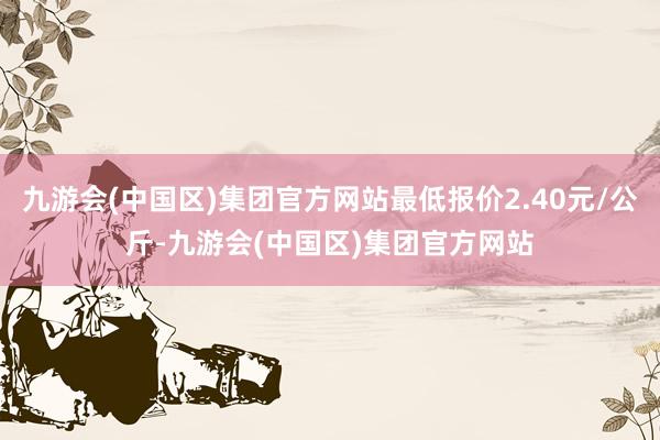 九游会(中国区)集团官方网站最低报价2.40元/公斤-九游会(中国区)集团官方网站