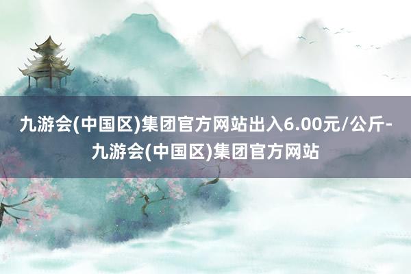 九游会(中国区)集团官方网站出入6.00元/公斤-九游会(中国区)集团官方网站