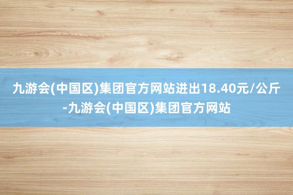 九游会(中国区)集团官方网站进出18.40元/公斤-九游会(中国区)集团官方网站