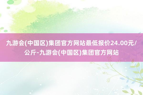 九游会(中国区)集团官方网站最低报价24.00元/公斤-九游会(中国区)集团官方网站