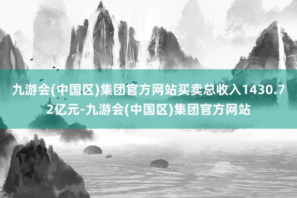 九游会(中国区)集团官方网站买卖总收入1430.72亿元-九游会(中国区)集团官方网站