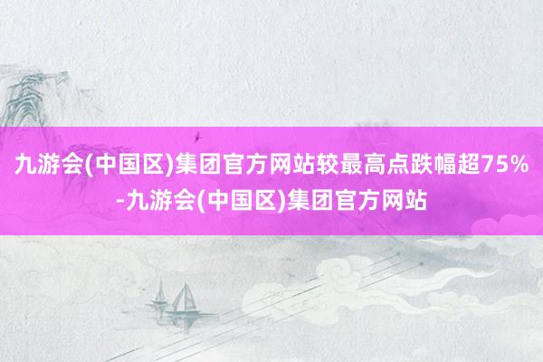 九游会(中国区)集团官方网站较最高点跌幅超75%-九游会(中国区)集团官方网站