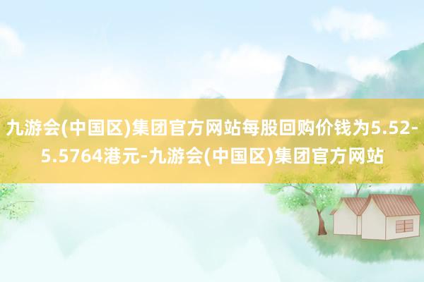 九游会(中国区)集团官方网站每股回购价钱为5.52-5.5764港元-九游会(中国区)集团官方网站