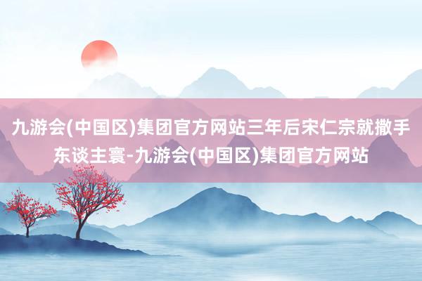 九游会(中国区)集团官方网站三年后宋仁宗就撒手东谈主寰-九游会(中国区)集团官方网站