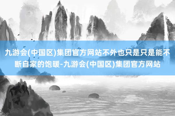 九游会(中国区)集团官方网站不外也只是只是能不断自家的饱暖-九游会(中国区)集团官方网站