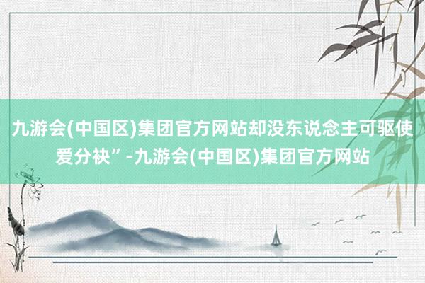 九游会(中国区)集团官方网站却没东说念主可驱使爱分袂”-九游会(中国区)集团官方网站