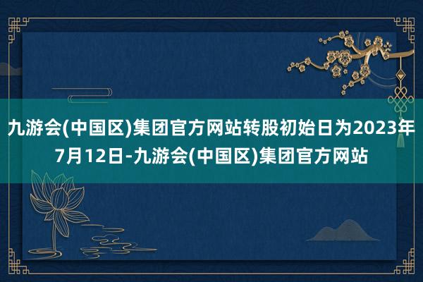 九游会(中国区)集团官方网站转股初始日为2023年7月12日-九游会(中国区)集团官方网站