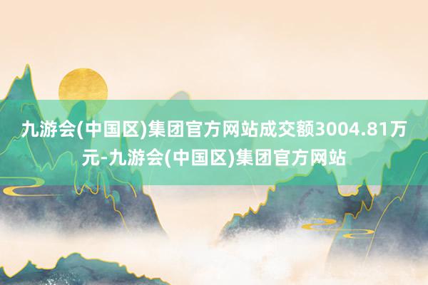 九游会(中国区)集团官方网站成交额3004.81万元-九游会(中国区)集团官方网站