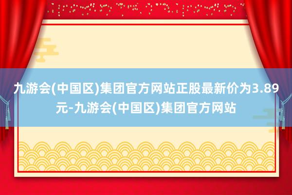 九游会(中国区)集团官方网站正股最新价为3.89元-九游会(中国区)集团官方网站